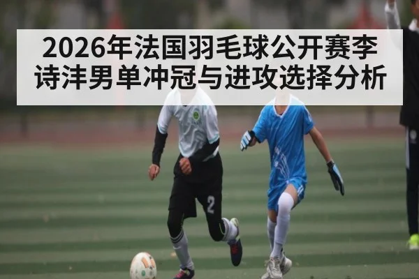 2026年法国羽毛球公开赛李诗沣男单冲冠与进攻选择分析